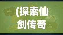 (探索仙剑传奇世界地图攻略) 探索仙剑传奇世界：历史、文化与玩法全解析！在奇幻的旅程中穿梭，探寻仙侠的不朽魅力