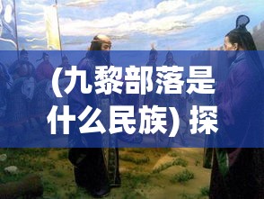 (九黎部落是什么民族) 探秘古代九黎——揭秘中国上古神秘部落的文化与信仰演变