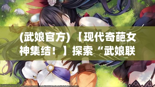 (武娘官方) 【现代奇葩女神集结！】探索“武娘联萌”的魅力：从战斗到情感，她们如何改写女性角色的传统形象？